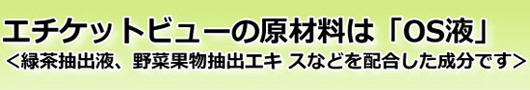 エチケットビューの原材料は「OS液」＜緑茶抽出液、野菜果物抽出エキ スなどを配合した成分です＞